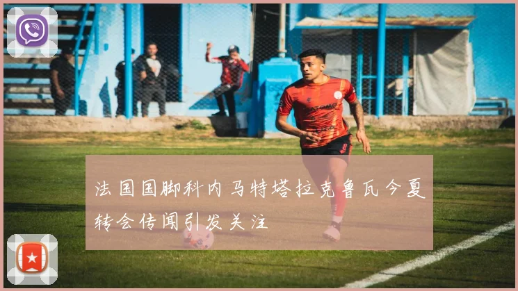 法国国脚科内马特塔拉克鲁瓦今夏转会传闻引发关注