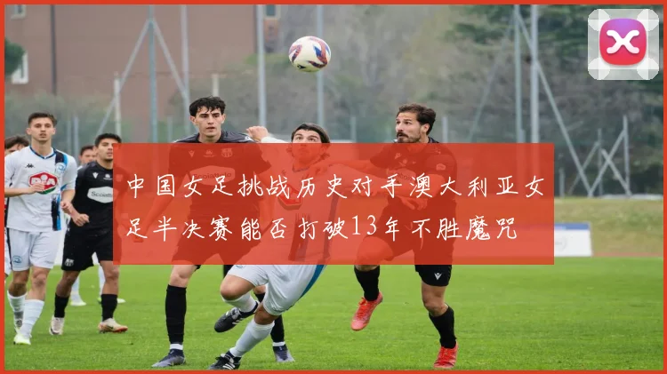 中国女足挑战历史对手澳大利亚女足半决赛能否打破13年不胜魔咒