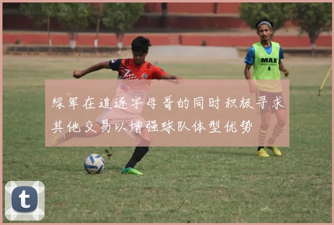 绿军在追逐字母哥的同时积极寻求其他交易以增强球队体型优势