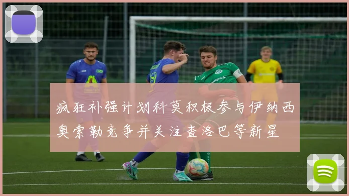 疯狂补强计划科莫积极参与伊纳西奥索勒竞争并关注查洛巴等新星