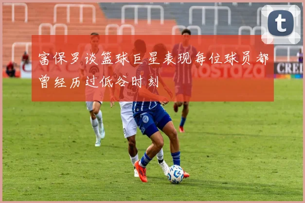 富保罗谈篮球巨星表现每位球员都曾经历过低谷时刻