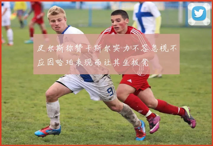 皮尔斯称赞卡斯尔实力不容忽视不应因哈珀表现而让其坐板凳