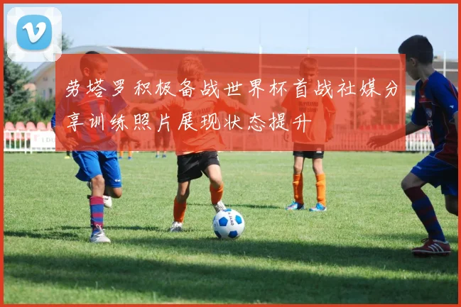 劳塔罗积极备战世界杯首战社媒分享训练照片展现状态提升