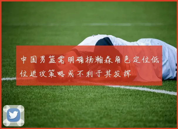 中国男篮需明确杨瀚森角色定位低位进攻策略或不利于其发挥
