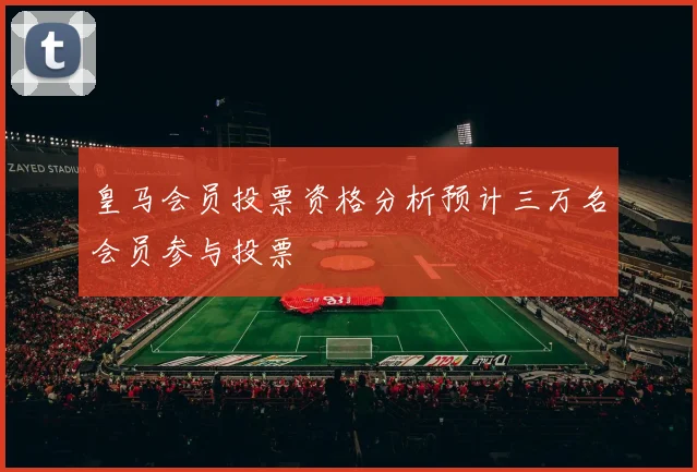 皇马会员投票资格分析预计三万名会员参与投票