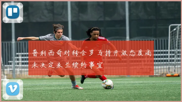 普利西奇对转会罗马持开放态度尚未决定米兰续约事宜