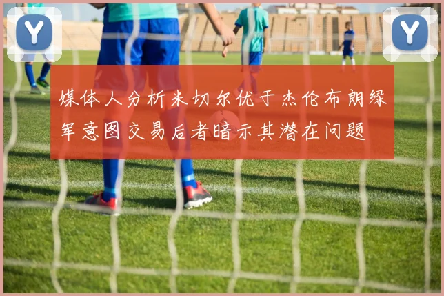 媒体人分析米切尔优于杰伦布朗绿军意图交易后者暗示其潜在问题