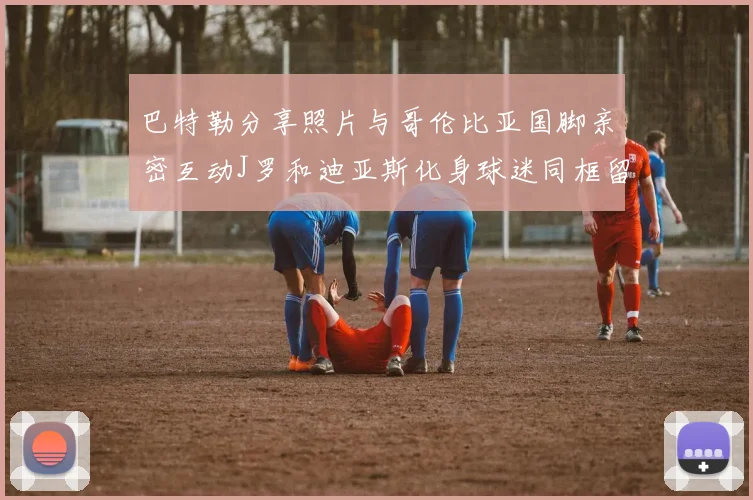 巴特勒分享照片与哥伦比亚国脚亲密互动J罗和迪亚斯化身球迷同框留念