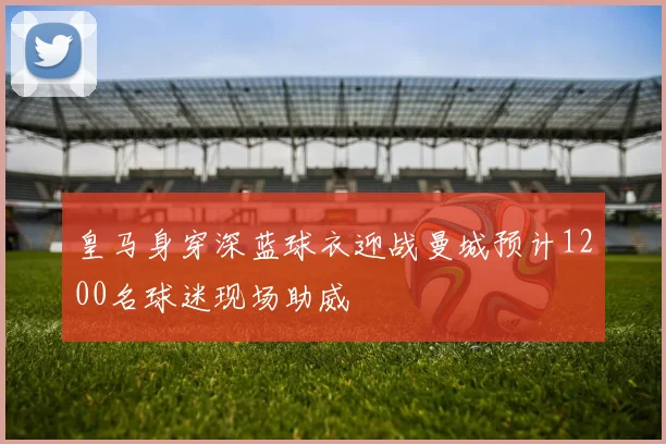 皇马身穿深蓝球衣迎战曼城预计1200名球迷现场助威