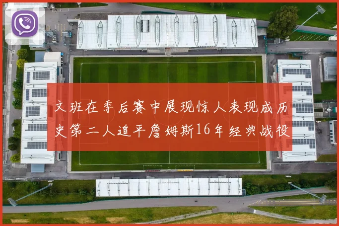 文班在季后赛中展现惊人表现成历史第二人追平詹姆斯16年经典战役记录