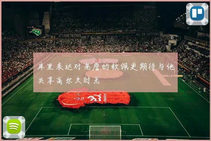 库里表达对老詹的钦佩更期待与他共享高尔夫时光