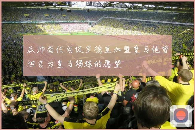 瓜帅离任或促罗德里加盟皇马他曾坦言为皇马踢球的愿望